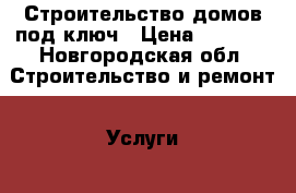 Строительство домов под ключ › Цена ­ 1 000 - Новгородская обл. Строительство и ремонт » Услуги   